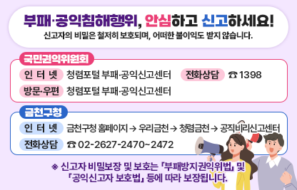 부패․공익침해행위, 안심하고 신고하세요!
󰡒신고자의 비밀은 철저히 보호되며, 어떠한 불이익도 받지 않습니다.󰡓
[국민권익위원회]
- 인터넷 : 청렴포털 부패·공익신고센터
- 전화상담 : ☎ 1398
- 방문·우편 : (세종)국민권익위원회 종합민원상담센터 
             (서울)정부합동민원센터
[금천구청]
- 인터넷 : 금천구청 홈페이지 → 우리금천 → 청렴금천 → 공직비리신고센터
- 전화상담 : ☎ 02-2627-2470~2472
※ 신고자 비밀보장 및 보호는 「부패방지권익위법」 및 「공익신고자 보호법」 등에 따라 보장됩니다.