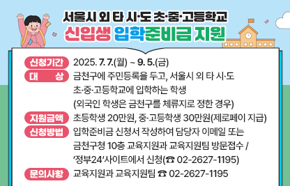 ◆  2025년 서울시 외 타 시도 초·중·고등학교 입학준비금 지원 ◆

  ○ 게시기간: 2025. 7. 7.(월) ~ 9. 5.(금)  
  ○ 대    상
    - 금천구에 주민등록을 두고, 서울시 외 타 시·도 초·중·고등학교에 입학하는 학생 (외국인 학생은 금천구를 체류지로 정한 경우)
    - 단, 서울시 입학준비금이나 타 시·도 및 교육청에서 신입생 교복구입비 등 유사한 성격의 지원금을 이미 지원받은 경우 지원 불가
  ○ 지원금액: 초등학생 20만원, 중·고등학생 30만원(제로페이 지급)
  ○ 신청방법: 입학준비금 신청서 작성하여 담당자 이메일 또는 금천구청 10층 교육지원과 교육지원팀 방문접수/‘정부24‘사이트에서 신청(☎ 02-2627-1195)
  ○ 문의사항: 교육지원과 교육지원팀 ☎ 02-2627-1195