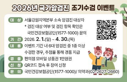 □ 대상 : 서울강원지역본부 소속 암검진 대상자
* 검진 대상 여부 및 검진 항목 확인은 국민건강보험공단(1577-1000) 문의
□ 기간 : 2026.2.1.(일) ~ 4.30.(목)
□ 내용 : 이벤트 기간 내 6대 암검진 중 1종 이상 수검한 경우, 추첨을 통해 경품 지급
□ 경품 : 편의점 모바일 상품권 1만원권
□ 신청 : QR코드 접속 후 참여 신청
□ 문의 : 국민건강보험공단(1577-1000)/ 의약과(02-2627-2660)