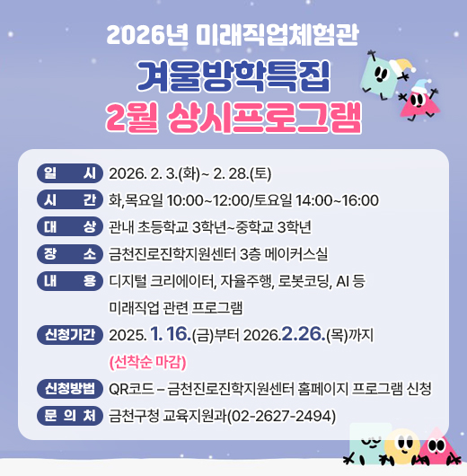 □ 프로그램 개요
   ○ 일시 : 2026. 2. 3.(화)~ 2. 28.(토)
   ○ 시간 : 화,목요일 10:00~12:00/토요일 14:00~16:00
   ○ 대상 : 관내 초등학교 3학년~중학교 3학년
   ○ 장소 : 금천진로진학지원센터 3층 메이커스실
   ○ 내용 : 디지털 크리에이터, 자율주행, 로봇코딩, AI 등 미래직업 관련 프로그램
 □ 신청안내
   ○ 기간 : 2025. 1. 16.(금)부터 2026.2.26.(목)까지 (선착순 마감)
   ○ 방법 : QR코드 – 금천진로진학지원센터 홈페이지 프로그램 신청
 □ 문 의 처 : 금천구청 교육지원과(02-2627-2494)