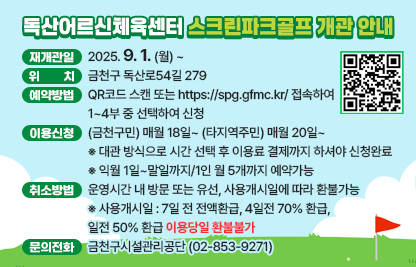 ❍ 재개관일 : 2025. 9. 1. (월) ~
❍ 위    치 : 금천구 독산로54길 279
❍ 예약방법 : QR코드 스캔 또는 https://spg.gfmc.kr/ 접속하여 
              1~4부 중 선택하여 신청
❍ 이용신청 : (금천구민) 매월 18일~ (타지역주민) 매월 20일~
※ 대관 방식으로 시간 선택 후 이용료 결제까지 하셔야 신청완료
※ 익월 1일~말일까지/1인 월 5개까지 예약가능
❍ 취소방법 : 운영시간 내 방문 또는 유선, 사용개시일에 따라 환불가능
※ 사용개시일 : 7일 전 전액환급, 4일전 70% 환급, 1일전 50% 환급 이용당일 환불불가
❍ 운영시간 및 수강료

구분
TIME
제1룸
제2룸
이용료
운영일
평일(월~금)
레슨: 30,000원
월 4회
대관:12,000원
(최대 4인까지)
운영
시간
1부:09:00~10:50
레슨
자유
2부:11:00~12:50
자유
자유
3부:13:00~14:50
자유
자유
4부:15:00~16:50
자유
자유

※ 주말(토,일),공휴일은 센터 휴관합니다.
❍ 문의전화 : 금천구시설관리공단(☏02-853-9271)
