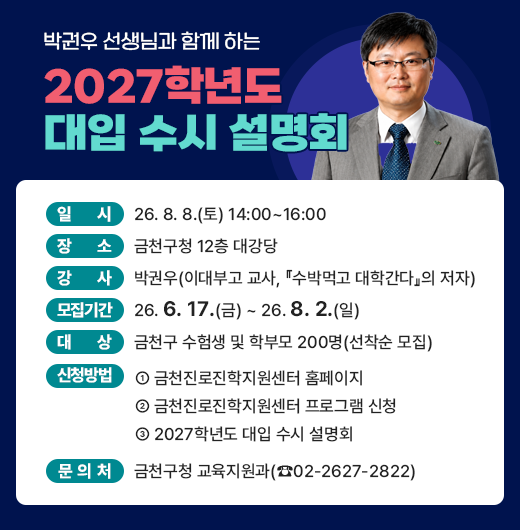 □ 일    시 : 26. 8. 8.(토) 14:00~16:00  
  □ 장    소 : 금천구청 12층 대강당 
  □ 강    사 : 박권우 (이대부고 교사, ‘수박먹고 대학간다’의 저자)
  □ 모집기간 : 26. 6. 17.(금) ~　26. 8. 2.(일)
  □ 대    상 : 금천구 수험생 및 학부모 200명(선착순 모집)


신청바로가기
  □ 신청방법 : 금천진로진학지원센터 홈페이지 → 
               금천진로진학지원센터 프로그램 신청 →  
               2027학년도 대입 수시 설명회
  □ 문 의 처 : 금천구청 교육지원과(02-2627-2822)