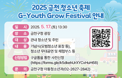 2025 금천 청소년 축제 ‘G-Youth Grow Festival’
  ※ 의미 : ‘금천’ 청소년이 푸릇푸릇하게 성장하는 축제(명칭공모 선정)
□ 일    시 : 2025. 5. 17.(토) 13:30
□ 장    소 : 금천구청 광장
□ 대    상 : 관내 청소년 및 주민
□ 내    용 : 기념식(모범청소년 표창 등), 청소년 무대공연 및 체험부스 등 
□ 신청방법 : 구글폼을 통한 사전신청 (https://forms.gle/k5dkehUrXYCxHuH68)
□ 문    의 : 금천구청 아동청소년과(☎02-2627-2842)