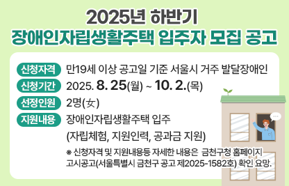 □ 2025년 금천구 장애인자립생활주택 입주자 모집 공고
 ○ 신청자격 : 만19세 이상 공고일 기준 서울시 거주 발달장애인
 ○ 신청기간 : 2025. 8. 25(월) ~ 10. 2.(목)
 ○ 선정인원 : 2명(女)
 ○ 지원내용 : 장애인자립생활주택 입주(자립체험, 지원인력, 공과금 지원)
   ※ 신청자격 및 지원내용등 자세한 내용은 금천구청 홈페이지 고시공고(서울특별시 금천구 공고 제2025-1582호) 확인 요망.
