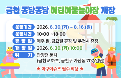 - 운영기간 : 2026. 6. 30.(화) ~ 8. 16.(일)  
   - 운영시간 : 10:00 ~18:00
   - 휴  장 일 : 매주 월, 금요일 휴장 및 우천시 휴장
   - 개장일 : 2026 6. 30.(화) 10:00
   - 위    치 : 안양천 둔치(금천교 하부, 금천구 가산동 707 일원)
    - 아쿠아슈즈 필수 착용