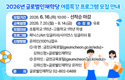 ◆2026년 글로벌인재학당 여름특강 프로그램 모집◆
  ○ 모집기간  2026. 6. 16.(화) 10:00 ~ 선착순 마감
  ○ 교육일정  2026. 7. 20.(월) ~ 8. 14.(금)
  ○ 모집대상  초등학교 1학년~고등학교 1학년 학생
  ○ 프로그램  파닉스/Art 잉글리쉬/사이언스 잉글리쉬 등
  ○ 수 강 료  유료
  ○ 신청방법  온라인(100%)접수
   - 대 면 : 금천교육포털(geumcheon.go.kr/edu)>강좌신청>글로벌인재학당
   - 온라인 : 금천교육포털(geumcheon.go.kr/edu)>강좌신청>글로벌인재학당 온라인
  ○ 문    의  글로벌인재학당 02-802-0488