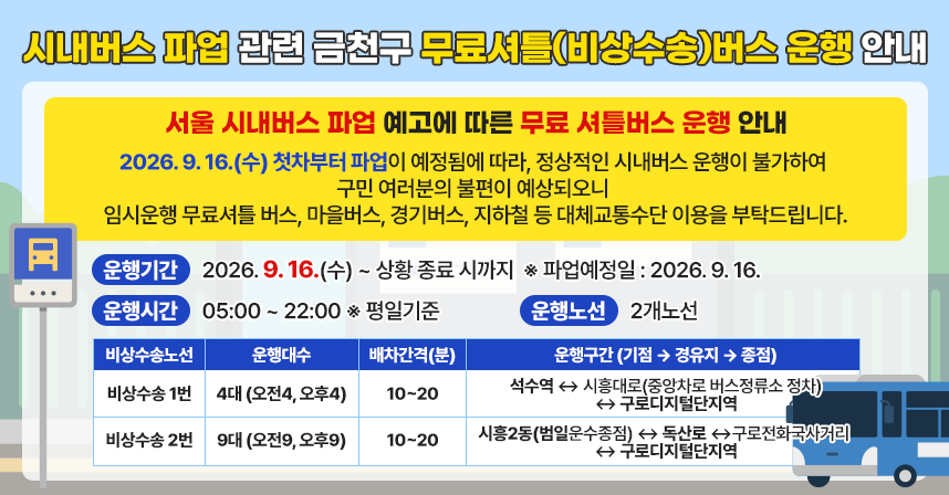 1. 시내버스 파업 관련 금천구 무료셔틀(비상수송)버스 운행 안내
 □ 무료 셔틀버스(비상수송) 운행 안내

- 서울 시내버스 파업 예고에 따른 무료 셔틀버스 운행 안내 -
2026. 9. 16.(수) 첫차부터 파업이 예정됨에 따라, 정상적인 시내버스 운행이 불가하여 구민 여러분의 불편이 예상되오니 
임시운행 무료셔틀 버스, 마을버스, 경기버스, 지하철 등 대체교통수단 이용을 부탁드립니다.

  ○ 운행기간 : 2026. 9. 16.(수) ~ 상황 종료 시까지
    ※ 파업예정일 : 2026. 9. 16.
  ○ 운행시간 : 05:00 ~ 22:00 ※ 평일기준
  ○ 운행노선 : 2개노선
 
비상수송 노선
운행
대수
배차
간격(분)
운행구간 (기점 ⇨ 경유지 ⇨ 종점)
비상수송
1번
4
(오전4,
오후4)
10~20
석수역 ↔ 시흥대로(중앙차로 버스정류소 정차)
↔ 구로디지털단지역
비상수송
2번
9
(오전9,
오후9)
10~20
시흥2동(범일운수종점) ↔ 독산로 ↔
구로전화국사거리 ↔ 구로디지털단지역