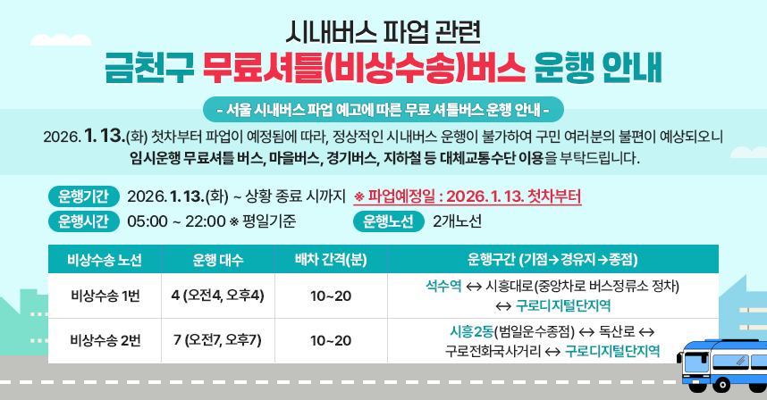시내버스 파업 관련 금천구 무료셔틀(비상수송)버스 운행 안내
 □ 무료 셔틀버스(비상수송) 운행 안내

- 서울 시내버스 파업 예고에 따른 무료 셔틀버스 운행 안내 -
2026. 1. 13.(화) 첫차부터 파업이 예정됨에 따라, 정상적인 시내버스 운행이 불가하여 구민 여러분의 불편이 예상되오니 
임시운행 무료셔틀 버스, 마을버스, 경기버스, 지하철 등 대체교통수단 이용을 부탁드립니다.

  ○ 운행기간 : 2026. 1. 13.(화) ~ 상황 종료 시까지
    ※ 파업예정일 : 2026. 1. 13.
  ○ 운행시간 : 05:00 ~ 22:00 ※ 평일기준
  ○ 운행노선 : 2개노선
 
비상수송 노선
운행
대수
배차
간격(분)
운행구간 (기점 ⇨ 경유지 ⇨ 종점)
비상수송
1번
4
(오전4,
오후4)
10~20
석수역 ↔ 시흥대로(중앙차로 버스정류소 정차)
↔ 구로디지털단지역
비상수송
2번
7
(오전7,
오후7)
10~20
시흥2동(범일운수종점, 벽산아파트) ↔ 독산로 ↔
구로전화국사거리 ↔ 구로디지털단지역