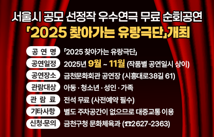 ♥ 무료 연극보세요~~
금천문화회관에서 9월 20일부터 11월 29일까지 기간 중 ‘2025 서울시 찾아가는 유랑극단 운영’ 사업으로 선정된 우수연극 5편을 무료로 주민에게 선보입니다. 

○ 공 연 명 : 「2025 찾아가는 유랑극단」
○ 공연일정 : 2025년 9월 ~ 11월 (작품별 공연일시 상이)
○ 공연장소 : 금천문화회관 공연장 (시흥대로38길 61)
○ 관람대상 : 아동 · 청소년 · 성인 · 가족
○ 관 람 료 : 전석 무료 (사전예약 필수)
○ 기타사항 : 별도 주차공간이 없으므로 대중교통 이용
○ 신청·문의 : 금천구청 문화체육과 (☎2627-2363)

공연단체(극단)
작품명
공연일시
관람대상
극단 제의와 놀이_코티
사랑은 아름다워
9. 20.(토) 
14:00 / 17:00 
8세 이상
공연창작소 공간
소년 간첩
11. 1.(토) / 11. 2.(일)
15:00
10세 이상 
창작집단 싹
옴니버스 인형극 환상공간
11. 15.(토)
15:00
전체
극단 파수꾼
돌고 돌고
11. 22.(토)
15:00 / 18:00
14세 이상
창작집단 오늘도 봄
오랜 소년
11. 29.(토) 
16:00
14세 이상