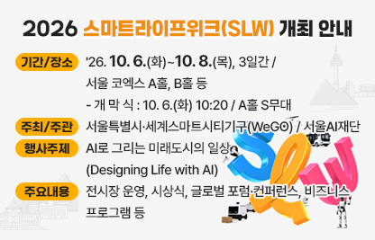 □ 행사 개요 
 1) 기간/장소 : '26.10.6.(화)~10.8.(목), 3일간 / 서울 코엑스 A홀, B홀 등
 - 개 막 식 : 10.6.(화) 10:20 / A홀 S무대
 2) 주최/주관 : 서울특별시·세계스마트시티기구(WeGO) / 서울AI재단
 3) 행사주제 : AI로 그리는 미래도시의 일상 (Designing Life with AI)
 4) 주요내용 : 전시장 운영, 시상식, 글로벌 포럼·컨퍼런스, 비즈니스 
              프로그램 등