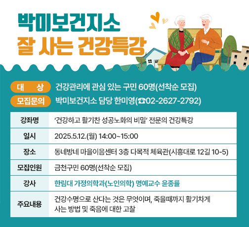 ◆ 대상자 모집 안내 ◆ 
○ 대    상 : 건강관리에 관심 있는 구민 60명(선착순 모집)
○ 강좌 개요

강좌명
‘건강하고 활기찬 성공노화의 비밀’
전문의 건강특강
일시
2025.5.12.(월) 14:00~15:00
장소
동네방네 마을이음센터 
3층 다목적 체육관(시흥대로 12길 10-5)
모집
인원
금천구민 60명(선착순 모집)
강사
한림대 가정의학과(노인의학) 명예교수 윤종률
주요
내용
건강수명으로 산다는 것은 무엇이며, 죽을때까지 활기차게 사는 방법 및 죽음에 대한 고찰

○ 모집 문의 : 박미보건지소 담당 한미영(☎02-2627-2792)