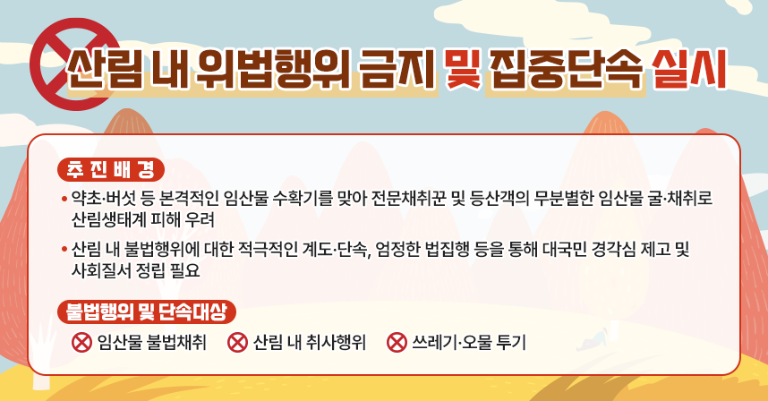 ㅇ 추진배경
  - 약초·버섯 등 본격적인 임산물 수확기를 맞아 전문채취꾼 및 등산객의 무분별한
    임산물 굴·채취로 산림생태계 피해 우려
  - 산림 내 불법행위에 대한 적극적인 계도·단속, 엄정한 법집행 등을 통해 대국민
    경각심 제고 및 사회질서 정립 필요
ㅇ 불법행위 및 단속대상
  - 임산물 불법채취
  - 산림 내 취사행위
  - 쓰레기·오물 투기