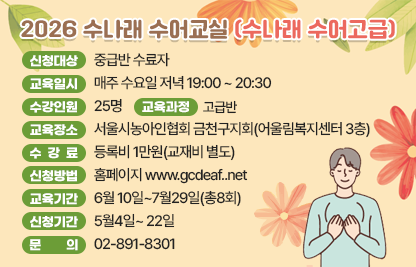 ■ 2026 수나래 수어교실(수나래 수어고급)
- 신청대상 : 중급반 수료자 
- 교육일시 : 매주 수요일 저녁 19:00 ~ 20:30
- 수강인원 : 25명
- 교육장소 : 서울시농아인협회 금천구지회(어울림복지센터 3층)
- 수 강 료 : 등록비 1만원(교재비 별도)
- 교육과정 : 고급반
- 신청방법 : 홈페이지 www.gcdeaf..net
- 교육기간 : 6월 10일~7월29일(총8회)
- 신청기간 : 5월4일~ 22일
- 문    의 : 02-891-8301