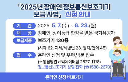 「2025년 장애인 정보통신보조기기 신청 안내」

  ○ 기    간: 2025. 5. 7.(수) ~ 6. 23.(월) 
  ○ 대    상: 장애인, 상이등급 판정을 받은 국가유공자
  ○ 보급제품: 보조기기 130종(시각 62, 지체/뇌병변 23, 청각/언어 45)
  ○ 접    수: 온라인 신청 및 우편,방문 접수(소통담당관 ai빅데이터팀 2627-1118)) 
          ▶정보통신보조기기 상담 전화 (☎1588-2670)

☞온라인 신청 바로가기