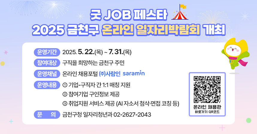 “굿 JOB 페스타” 2025 금천구 온라인 일자리박람회 개최
  ○ 행 사 명 : “굿 JOB 페스타” 2025년 금천구 온라인 일자리박람회 
  ○ 운영기간 : 2025. 5. 22.(목) ~ 7. 31.(목)
  ○ 참여대상 : 구직을 희망하는 금천구 주민
  ○ 운영채널 : 온라인 채용포털 ㈜사람인  
  ○ 운영내용 
    - 기업-구직자 간 1:1 매칭 지원
    - 참여기업 구인정보 제공
    - 취업지원 서비스 제공 (AI 자소서 첨삭·면접 코칭 등)
  ○ 문    의 : 금천구청 일자리청년과 ☎ 02-2627-2043