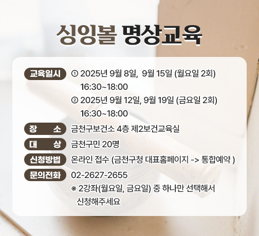 ☐ 교 육 명 : 싱잉볼 명상교육 
 ☐ 교육일시 : 2025년 9월 8일,  9월 15일 (월요일 2회) 16:30~18:00
              2025년 9월 12일, 9월 19일 (금요일 2회) 16:30~18:00
 ☐ 장    소 : 금천구보건소 4층 제2보건교육실
 ☐ 대    상 : 금천구민 20명
 ☐ 신청방법 
   • 온라인 접수 (금천구청 대표홈페이지 -> 통합예약 )
 ☐ 문의전화 : 02-2627-2655

  ※ 2강좌(월요일, 금요일) 중 하나만 선택해서 신청해주세요