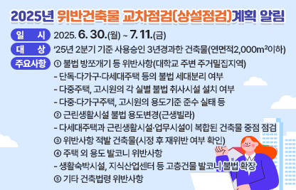 ◆ 제목 : 2025년 위반건축물 교차점검(상설점검)계획 알림◆
  ○ 일시: 2025. 6. 30.(월) ~ 7. 11.(금) 
  ○ 대상: ‘25년 2분기 기준 사용승인 3년경과한 건축물(연면적2,000㎡이하)
  ○ 주요 점검사항
    ① 불법 방쪼개기 등 위반사항(대학교 주변 주거밀집지역)
      - 단독·다가구·다세대주택 등의 불법 세대분리 여부
      - 다중주택, 고시원의 각 실별 불법 취사시설 설치 여부
      - 다중·다가구주택, 고시원의 용도기준 준수 실태 등
     ② 근린생활시설 불법 용도변경(근생빌라)
      - 다세대주택과 근린생활시설·업무시설이 복합된 건축물 중점 점검
     ③ 위반사항 적발 건축물(시정 후 재위반 여부 확인)
     ④ 주택 외 용도 발코니 위반사항
      - 생활숙박시설, 지식산업센터 등 고층건물 발코니 불법 확장
     ⑤ 기타 건축법령 위반사항
  ○ 상기요청사항과 관련하여 의견을 제출하실경우에는 아래 링크에 첨부된 서식에 따라 2025. 7. 11.(금)까지 의견을 제출하여 주시기 바랍니다.