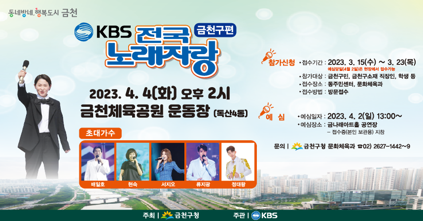 전국노래자랑이 8년 만에 다시 금천구에 옵니다!
-행사일자 : 2023. 4. 4.(화) 오후2시
*예심일자 : 2023. 4. 2.(일) 13:00~
- 장  소 : 금천체육공원 운동장(독산4동)
*선착순 무료 입장!
-참가신청 : 2023. 3. 15.(수) ~ 3. 23.(목)
-신청방법 : 각 동주민센터, 금천구청 문화체육과(11층) 방문접수