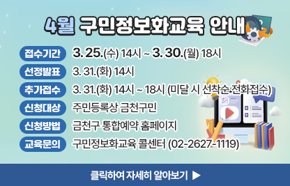 4월 구민 정보화교육 안내
  ○ 접수기간: 3. 25.(수) 14시 ~ 3. 30.(월) 18시
  ○ 선정발표: 3. 31.(화) 14시
  ○ 추가접수: 3. 31.(화) 14시 ~ 18시(미달 시 선착순 전화접수)
  ○ 신청대상: 주민등록상 금천구민
  ○ 신청방법: 금천구 통합예약 홈페이지
  ○ 개설과정

장소
요일
교육시간
교육
수준
과정
번호
과정명
모집
인원
제1
강의실
수
1교시
09:30~12:00
활용
1
컴퓨터 활용(윈도우 11)
16명
2교시
13:00~15:30
활용
2
스마트폰을 활용한 정보검색
3교시
15:30~18:00
심화
3
AI와 함께 쉽게 배우는 크롬 구글링
제2
강의실
월
1교시
09:30~12:00
심화
4
유튜브 라이브 방송 체험하기
10명
2교시
13:00~15:30
심화
5
실무 달인! 스마트한 AI활용 비법

 ○ 교육문의: 구민정보화교육 콜센터(02-2627-1119) 

클릭하여 자세히 알아보기 ▶
