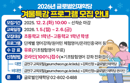 ◆2026년 글로벌인재학당 겨울특강 프로그램 모집 안내◆
  ○ 모집기간  2025. 12. 2.(화) 10:00 ~ 선착순 마감
  ○ 교육일정  2026. 1. 5.(월) ~ 2. 6.(금)
  ○ 모집대상  초등학교 1학년~고등학교 1학년 학생
  ○ 프로그램  단계별 영어강좌/원어민 체험영어/온라인중국어 등
  ○ 수 강 료  유료(기초탐험영어 무료)
  ○ 신청방법  온라인(100%)접수(※기초탐험영어 강좌 전화접수)
    - 대면 : 금천구 교육포털(geumcheon.go.kr/edu) >강좌신청 >글로벌인재학당
    - 온라인 : 금천구 교육포털(geumcheon.go.kr/edu) >강좌신청 >글로벌인재학당 온라인
  ○ 문    의  글로벌인재학당 02-802-0488