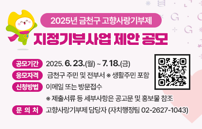 2025년 금천구 고향사랑기부제 지정기부사업 제안 공모
○ 공모기간 : 2025. 6. 23.(월) ~ 7. 18.(금)
 ○ 응모자격 : 금천구 주민 및 전부서 ※ 생활주민 포함
 ○ 신청방법 : 이메일 또는 방문접수 ※ 제출서류 등 세부사항 공고문 및 홍보물 참조
 ○ 문 의 처 : 고향사랑기부제 담당자(자치행정팀 ☎ 02-2627-1043)
