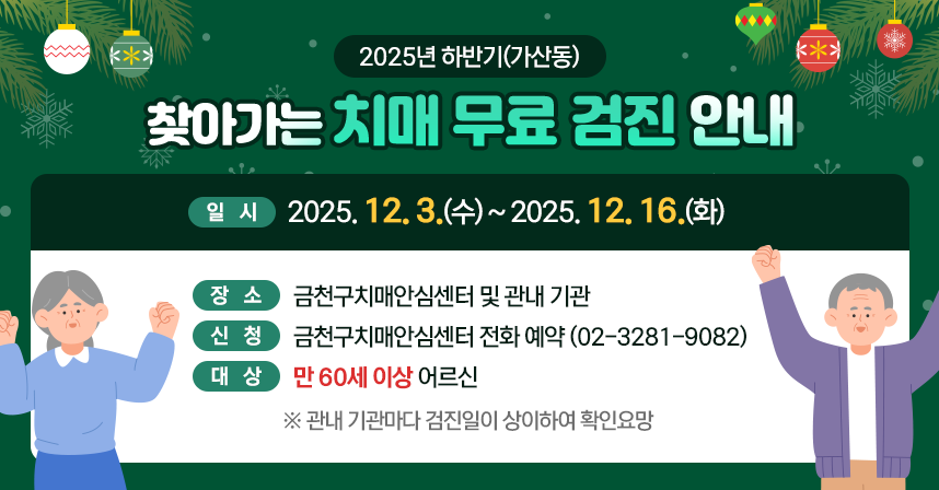 ○ 제목: 2025년 하반기(가산동) 찾아가는 치매 무료 검진 안내 
     ○ 일시: 2025. 12. 3.(수)~2025. 12. 16.(화) 
     ○ 장소: 금천구치매안심센터 및 관내 기관 
     ○ 신청: 금천구치매안심센터 전화 예약(02-3281-9082)
     ○ 대상: 만 60세 이상 어르신 
      ※관내 기관마다 검진일이 상이하여 확인요망