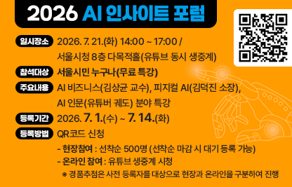 가. 행사개요
  1) 행 사 명: 2026 AI 인사이트 포럼 
  2) 일시장소: 2026. 7. 21.(화) 14:00 ~ 17:00 / 서울시청 8층 다목적홀(유튜브 동시 생중계)
  3) 참석대상: 서울시민 누구나(무료 특강)
  4) 주요내용: AI 비즈니스(김상균 교수), 피지컬 AI(김덕진 소장), AI 인문(유튜버 궤도) 분야 특강