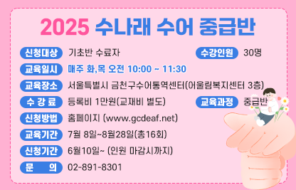 ■ 2025 수나래 수어교실(수어통역사가 되기 위한 첫걸음)
2025 수나래 수어 중급반
- 신청대상 : 기초반 수료자
- 교육일시 : 매주 화,목 오전 10:00 ~ 11:30
- 수강인원 : 30명
- 교육장소 : 서울특별시 금천구수어통역센터(어울림복지센터 3층)
- 수 강 료 : 등록비 1만원(교재비 별도)
- 교육과정 : 중급반
- 신청방법 : 홈페이지 www.gcdeaf..net
- 교육기간 : 7월 8일~8월28일(총16회)
- 신청기간 : 6월10일~ (인원 마감시까지)
- 문    의 : 02-891-8301