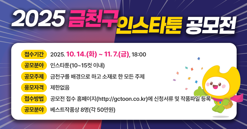 ○접수기간: 2025. 10. 14.(화) ~ 11. 7.(금), 18:00
 ○공모분야: 인스타툰(10~15컷 이내)
 ○공모주제: 금천구를 배경으로 하고 소재로 한 모든 주제
 ○응모자격: 제한없음
 ○접수방법: 공모전 접수 홈페이지(http://gctoon.co.kr)에 신청서류 및 작품파일 등록
 ○시상규모: 베스트작품상 8명(각 50만원)