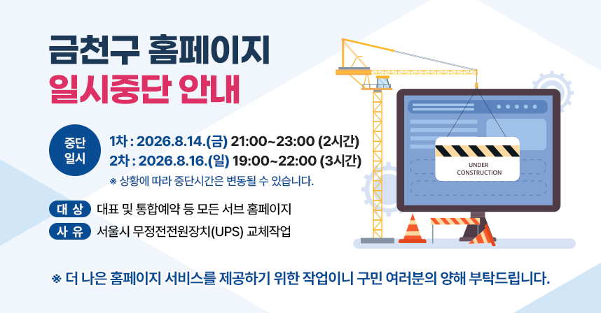 금천구 홈페이지 일시중단 안내

중단일시
- 1차 : 2026.8.14.(금) 21:00~23:00 (2시간)
- 2차 : 2026.8.16.(일) 19:00~22:00 (3시간)
※ 상황에 따라 중단시간은 변동될 수 있습니다.

대상 : 대표 및 통합예약 등 모든 서브 홈페이지
사유 : 서울시 무정전전원장치(UPS) 교체작업

더 나은 홈페이지 서비스를 제공하기 위한 작업이니 구민 여러분의 양해 부탁드립니다.