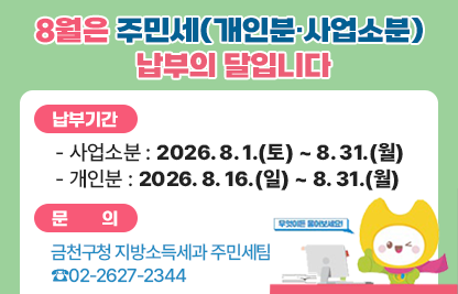 □ 8월은 주민세(개인분·사업소분) 납부의 달입니다.
□ 납부기간 
  - 사업소분 : 2026. 8. 1.(토) ~ 8. 31.(월)
  - 개인분 : 2026. 8. 16.(일) ~ 8. 31.(월)
□ 문    의 : 금천구청 지방소득세과 주민세팀 ☎02-2627-2344
