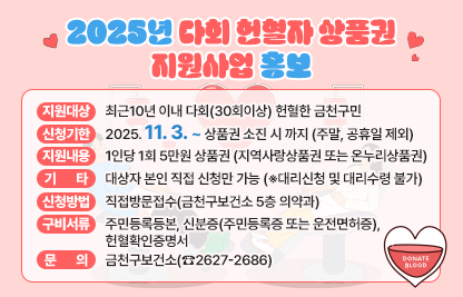 □ 지원 대상 : 최근10년 이내 다회(30회이상) 헌혈한 금천구민
□ 신청 기한 : 2025. 11. 1. ~ 상품권 소진 시 까지 
□ 지원 내용 : 1인당 1회 5만원 상품권(지역사랑상품권 또는 온누리상품권)
□ 신청 방법 : 직접방문접수(금천구보건소 5층 의약과)
□ 구비 서류 : 주민등록등본, 신분증(주민등록증 또는 운전면허증), 헌혈확인증명서
□ 기     타 : 대상자 본인 직접 신청만 가능(※대리신청 및 대리수령 불가)
□ 문     의 : 금천구보건소(☎2627-2686)