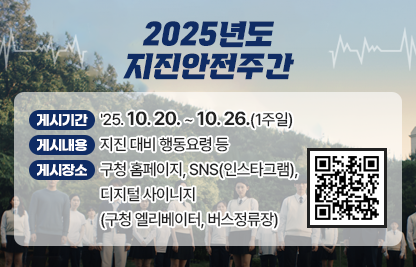 「2025년도 지진안전주간」

가. 게시기간 : '25. 10. 20. ~ 10. 26.(1주일)

나. 게시내용 : 지진 대비 행동요령 등

다. 게시장소 : 구청 홈페이지, SNS(인스타그램), 디지털 사이니지(구청                 엘리베이터, 버스정류장)
