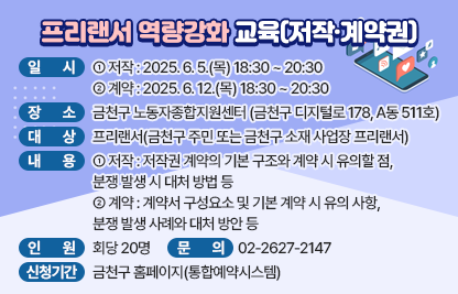 ○ 일 시 
   - (저작) 2025. 6. 5.(목) 18:30 ~ 20:30
   - (계약) 2025. 6. 12.(목) 18:30 ~ 20:30
○ 장 소 : 금천구 노동자종합지원센터(금천구 디지털로 178, A동 511호)
○ 대 상 : 프리랜서(금천구 주민 또는 금천구 소재 사업장 프리랜서)
○ 내 용
  - (저작) 저작권 계약의 기본 구조와 계약 시 유의할 점, 분쟁 발생 시 대처 방법 등
  - (계약) 계약서 구성요소 및 기본 계약 시 유의 사항, 분쟁 발생 사례와 대처 방안 등 
○ 인 원 : 회당 20명
○ 신청기간 : 금천구 홈페이지(통합예약시스템)
○ 문 의 : ☎02-2627-2147