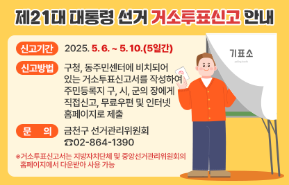 □ 제21대 대통령 선거 거소투표신고 안내

  ○ 신고기간 : 2025. 5. 6. ~ 5. 10.(5일간)
  
  ○ 신고방법 : 구청, 동주민센터에 비치되어 있는 거소투표신고서를 작성하여 주민등록지 구․시․군의 장에게 직접신고, 무료우편 및 인터넷홈페이지로 제출
              
  ○ 문    의 : 금천구 선거관리위원회 ☎02-864-1390
     
    ※거소투표신고서는 지방자치단체 및 중앙선거관리위원회의 홈페이지에서 다운받아 사용 가능