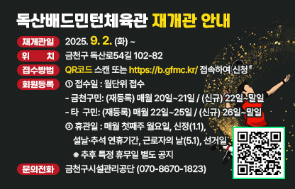 ❍ 재개관일 : 2025. 9. 2. (화) ~
❍ 위    치 : 금천구 독산로54길 102-82
❍ 접수방법 : QR코드 스캔 또는 https://b.gfmc.kr/ 접속하여 신청
❍ 회원등록안내

접수일
월단위 접수
금천구민: (재등록) 매월 20일~21일 / (신규) 22일~말일
타  구민: (재등록) 매월 22일~25일 / (신규) 26일~말일
휴관일
매월 첫째주 월요일
신정(1.1), 설날·추석 연휴기간, 근로자의 날(5.1), 선거일 
※ 추후 특정 휴무일 별도 공지

❍ 운영시간

구분
운영시간
평일
토/일요일, 공휴일
1부
06:00~09:00
07:00~09:30
2부
09:30~12:30
10:00~12:30
3부
14:00~17:00
13:00~15:30
4부
18:00~21:00
16:30~19:00

❍ 이용요금 

구분
평일
토/일요일, 공휴일
비고
일일입장
3,000원
3,900원
조례에 따른 
감면 적용
월정기권
44,000원
개인레슨
 주3회: 110,000원
 주2회:  74,000원
※ 월정기권 이용료 별도
감면 미적용
개인사물함
보증금:  10,000원
월이용료: 5,000원
번호키 사용 
이용방법 별도공지

❍ 문의전화 : 금천구시설관리공단(☏070-8670-1823)