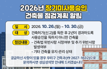 ◆ 제목 : 2026년 장기미사용승인 건축물 점검계획 알림 ◆
  ○ 일시 : 2026. 10. 26.(월) ~ 10. 30.(금) 
  ○ 대상 : 건축허가(신고)를 득한 후 2년이 경과하도록 사용승인을 득하지 아니한 건축물
  ○ 점검내용
    - 건축법 위반사항 시정여부 및 추가 위반사항 발생여부
    - 기타 건축물 유지·관리 상태
  ○ 궁금하신 사항이 있을 경우 우리구 건축과(☎ 2627-1632)으로문의하시면 성심성의껏 안내해 드리겠습니다.