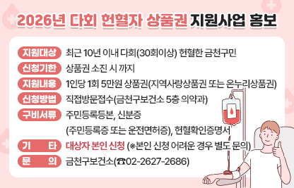 □ 지원 대상 : 최근10년 이내 다회(30회이상) 헌혈한 금천구민
□ 신청 기한 : 2026. 5. 6. ~ 상품권 소진 시 까지 
□ 지원 내용 : 1인당 1회 5만원 상품권(지역사랑상품권 또는 온누리상품권)
□ 신청 방법 : 직접방문접수(금천구보건소 5층 의약과)
□ 구비 서류 : 주민등록등본, 신분증(주민등록증 또는 운전면허증), 헌혈확인증명서
□ 기     타 : 대상자 본인 직접 신청만 가능(※대리신청 및 대리수령 불가)
□ 문     의 : 금천구보건소(☎2627-2686)