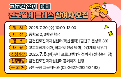 □ 프로그램 개요
   ○ 일시 : 2025. 7. 30.(수) 10:00-13:00 
   ○ 대상 : 중학교 2, 3학년 학생 
   ○ 장소 : 금천진로진학지원센터(독산센터) [금천구 문성로 38]
   ○ 내용 : 고교학점제 이해, 학과 및 전공 탐색, 수강계획 세우기
 □ 신청안내
   ○ 기간 : 2025. 7. 8.(화)부터 프로그램 1일 전까지 (선착순 마감)
   ○ 방법 : 금천진로진학지원센터 홈페이지 신청
 □ 문 의 처 : 금천구청 교육지원과(02-2627-2824/2493)