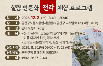 ○ 일 시 : 2025. 12. 3. (수) 18:40 ~ 20:40
○ 장 소 : 금천구노동자종합지원센터(금천구 디지털로 178, A동 511호)
○ 대 상 : 관내 노동자 20명
○ 내 용
  - 전각, 전각가 및 도장의 유래와 역사, 도장의 종류
  - 이름 디자인 하기, 경자 쓰기
  - 조각도 사용법 익히기, 도장 새기기, 측관 등
○ 신청기간 : 2025. 11. 20.(목) 09:00 ~ 11. 28.(목) 23:50 (선착순 마감)
○ 신청방법 : 금천구청 홈페이지 통합예약
○ 문 의 : ☎02-2627-2140