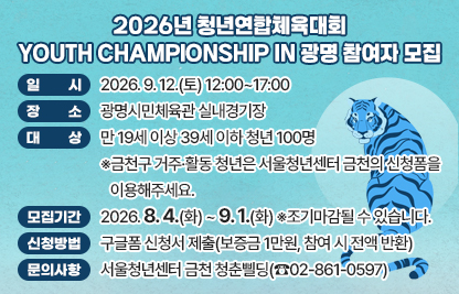 호암산의 푸른 범들이여, 승리를 향해 출격하라!
금천·광명·관악·영등포, 4개 청년센터가 함께하는
2026 YOUTH CHAMPIONSHIP IN 광명!
영광의 순간을 함께 만들어갈 청년 여러분의 참여를 기다리고 있겠습니다!

□ 일    시 : 2026. 9. 12.(토) 12:00~17:00
□ 장    소 : 광명시민체육관 실내경기장
□ 대    상 : 만 19세 이상 39세 이하 청년 100명
   ※금천구 거주·활동 청년은 서울청년센터 금천의 신청폼을 이용해주세요.
□ 모집기간 : 2026. 8. 4.(화) ~ 9. 1.(화) ※조기마감될 수 있습니다.
□ 신청방법 : 구글폼 신청서 제출(보증금 1만원, 참여 시 전액 반환)
□ 문의사항 : 서울청년센터 금천 청춘삘딩(☎02-861-0597)