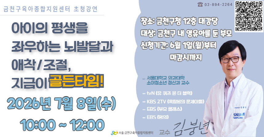 □ 교 육 명 : 「아이의 평생을 좌우하는 뇌발달과 애착/조절, 지금이 골든타임!」
□ 일    시 : 2026. 7. 8.(수) 10:00 ~ 12:00
□ 장    소 : 금천구청 12층 대강당
□ 대    상 : 관내 영유아 자녀를 둔 부모
□ 강    사 : 김붕년 교수 (서울대학교 의과대학 소아청소년 정신과 교수)
□ 교 육 비 : 무료
□ 내    용 : 바람직한 양육방식 찾기 강연 및 육아를 하면서 느끼는 어려움과         고민들에 대한 질의응답
□ 신    청 : 금천구 육아종합지원센터 홈페이지(www.happycare.or.kr) → 
              교육 및 행사 → 해당 교육 클릭 후 신청
□ 문    의 : 금천구육아종합지원센터 ☎(02-894-2264)