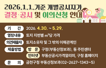 ○ 기    간 : 2026. 4.30. ~ 5.29.
 ○ 열람내용 : 토지 지번별 ㎡당 가격
 ○ 의견제출자 : 토지소유자 및 그 밖의 이해관계인
 ○ 제출방법
   · 방  문 : 구청(부동산정보과), 동 주민센터
   · 인터넷 : 부동산공시가격알리미, 구청 홈페이지
 ○ 문    의 : 금천구청 부동산정보과(02-2627-1343~5)