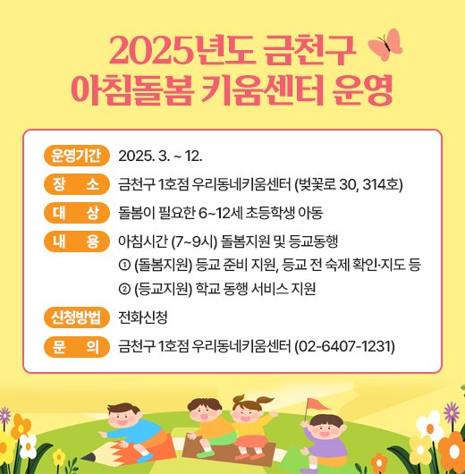 □ 운영기간 : 2025. 3. ~ 12. 
□ 장    소 : 금천구 1호점 우리동네키움센터 (벚꽃로 30, 314호) 
□ 대    상 : 돌봄이 필요한 6~12세 초등학생 아동 
□ 내    용 : 아침시간 (7~9시) 돌봄지원 및 등교동행- (돌봄지원) 등교 준비 지원, 등교 전 숙제 확인·지도 등- (등교지원) 학교 동행 서비스 지원
□ 신청방법 : 전화신청 
□ 문    의 : 금천구 1호점 우리동네키움센터 (02-6407-1231)