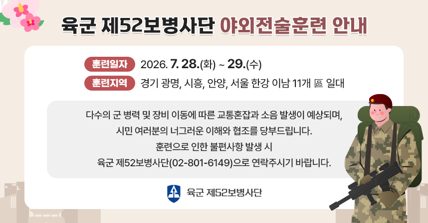 육군 제52보병사단 야외전술훈련 안내

◦육군 제52보병사단은 7. 28.(화)~29.(수)까지 2일 간 경기 광명, 시흥, 안양, 서울 한강 이남 11개 區 일대에서 야외전술훈련을 실시합니다.
◦훈련 기간 중 군 병력 및 장비 이동에 따른 교통 혼잡과 소음 발생으로안전운행이 각별히 요구되오니 주민 여러분의 이해와 협조를 당부드립니다.
◦훈련으로 인한 불편사항 발생 시 육군 제52보병사단 민원실(☎02-801-6149)로 연락주시기 바랍니다.
