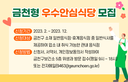 금천형 우수안심식당 모집
□ 신청기간 : 2023. 2. ~ 2023. 12.
□ 신청대상 : 금천구 소재 일반음식점·휴게음식점 중 일반식사를 
             제공하여 업소 내 취식 가능한 관내 음식점
□ 신청방법 : 신청서, 서약서, 개인정보동의서 작성하여
             금천구보건소 5층 위생과 방문 접수(평일 9시 ~ 18시)
             또는 전자메일(9463@geumchoen.go.kr)