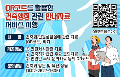QR코드를 활용한 건축행정 관련 안내자료 서비스 시행
  - 내    용 : 건축과 민원상담실에 관련 자료(QR코드) 비치
  - 제공정보
    · 민원서식관련 자료
    · 건축허가관련 주요 문의자료
    · 민원인 주요 문의자료 등의 QR코드
  - QR코드 바로가기








  - 문의방법 : 건축과 방문 및 유선 상담(☎02-2627-1635)