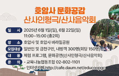 1) 프로그램명 : ‘호압사 문화공감-산사인형극/산사음악회’
2) 일  시 : 2025년 6월 1일(일), 6월 22일(일) 11:00~15:00 (총2회)
3) 장  소 : 호압사 및 호압사 바라밀공원
4) 모집 대상 : 일반인 및 금천구민, 내방객 300명(회당 150명)
5) 내  용 : 체험 프로그램, 문화공연(산사인형극/산사음악회)
6) 문  의 : 교육나눔협동조합 02-802-1101 
          인터넷카페 http://cafe.daum.net/educoopgc