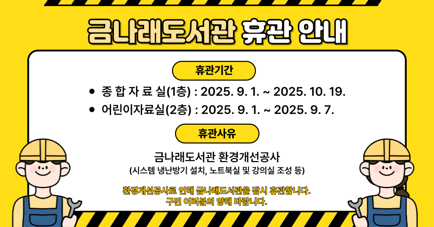 ❍ 휴관기간
  - 종합자료실 : 2025. 9. 1. ~ 2025. 10. 19.
  - 어린이자료실 : 2025. 9. 1. ~ 2025. 9. 7.
❍ 휴관사유 : 금나래도서관 환경개선공사
❍ 공사내용 : 시스템 냉난방기 설치, 노트북실 및 강의실 조성 등