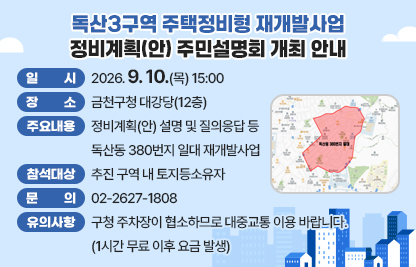 ○ 행 사 명 : 독산3구역 주택정비형 재개발사업 정비계획(안) 주민설명회
 ○ 일    시 : 2026. 9. 10.(목) 15:00
 ○ 장    소 : 금천구청 대강당(12층)
 ○ 주요내용 : 정비계획(안) 설명 및 질의응답 등
 ○ 참석대상 : 독산동 380번지 일대 재개발사업 추진 구역 내 토지등소유자